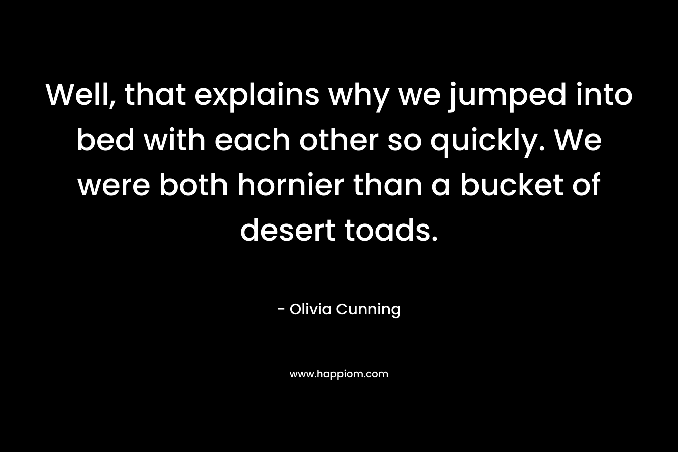 Well, that explains why we jumped into bed with each other so quickly. We were both hornier than a bucket of desert toads. – Olivia Cunning
