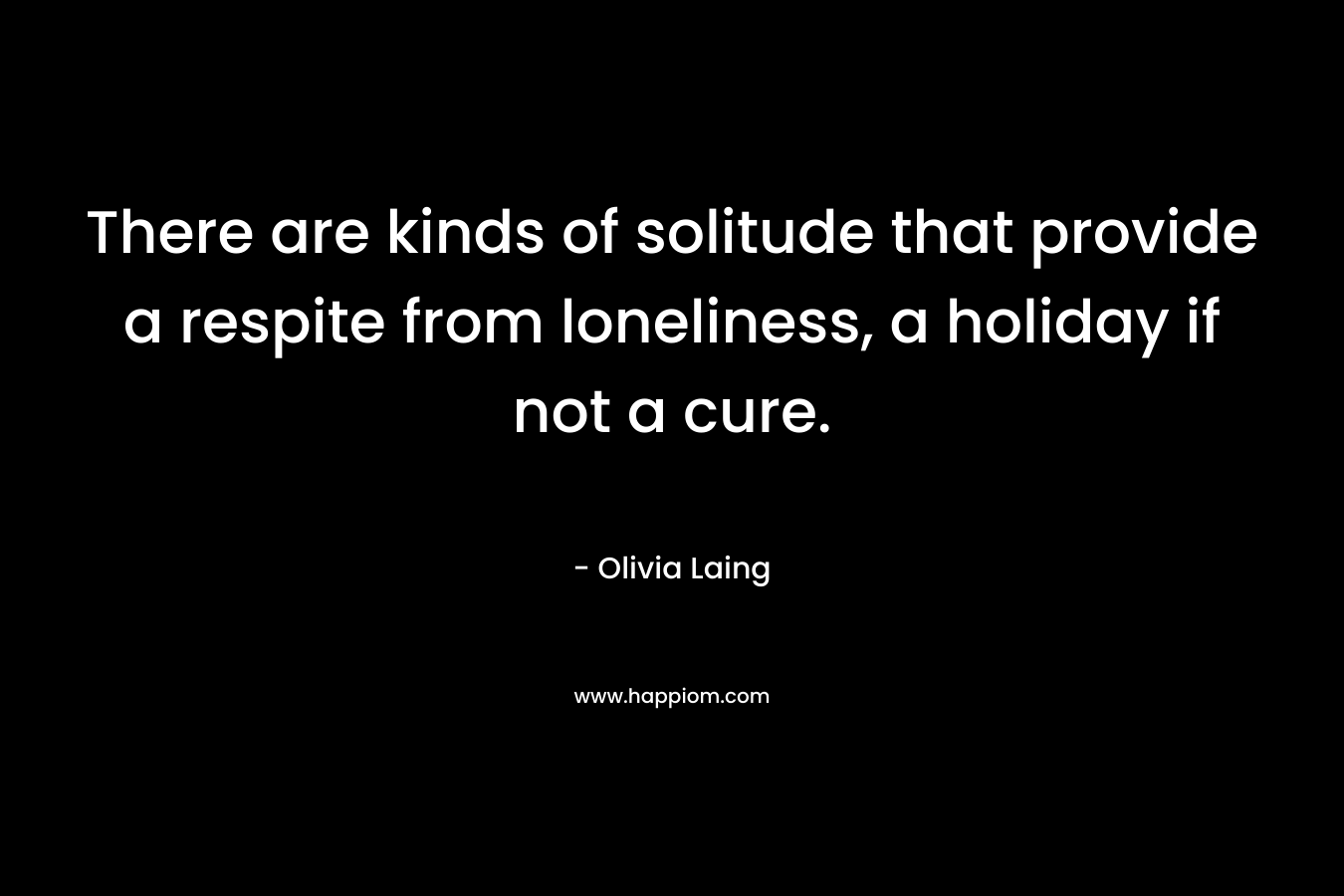 There are kinds of solitude that provide a respite from loneliness, a holiday if not a cure. – Olivia Laing