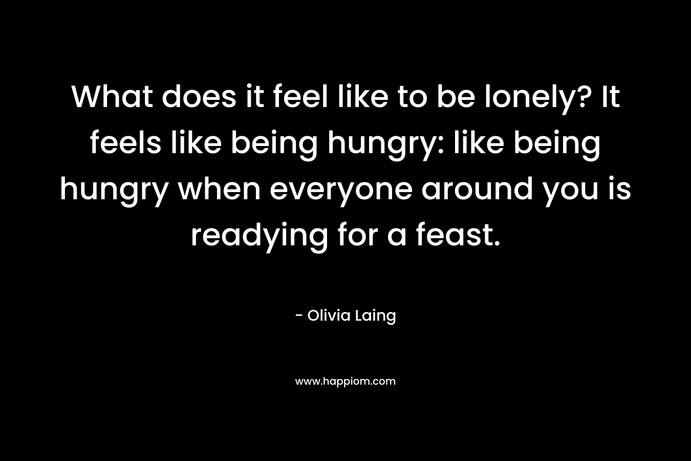 What does it feel like to be lonely? It feels like being hungry: like being hungry when everyone around you is readying for a feast.