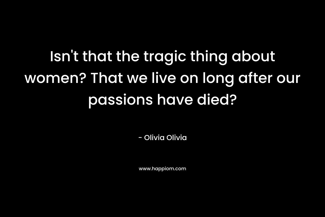 Isn't that the tragic thing about women? That we live on long after our passions have died?