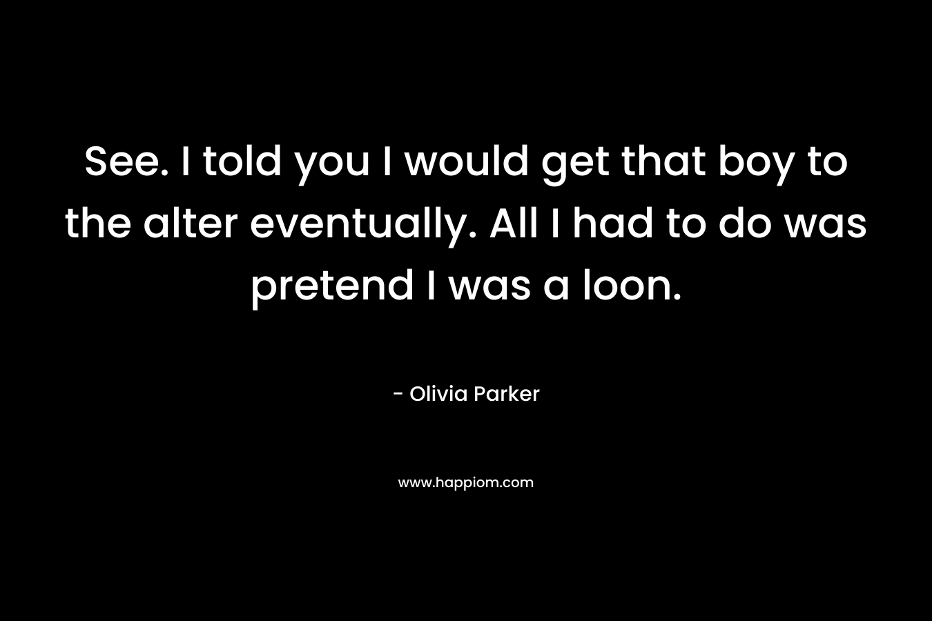 See. I told you I would get that boy to the alter eventually. All I had to do was pretend I was a loon. – Olivia Parker