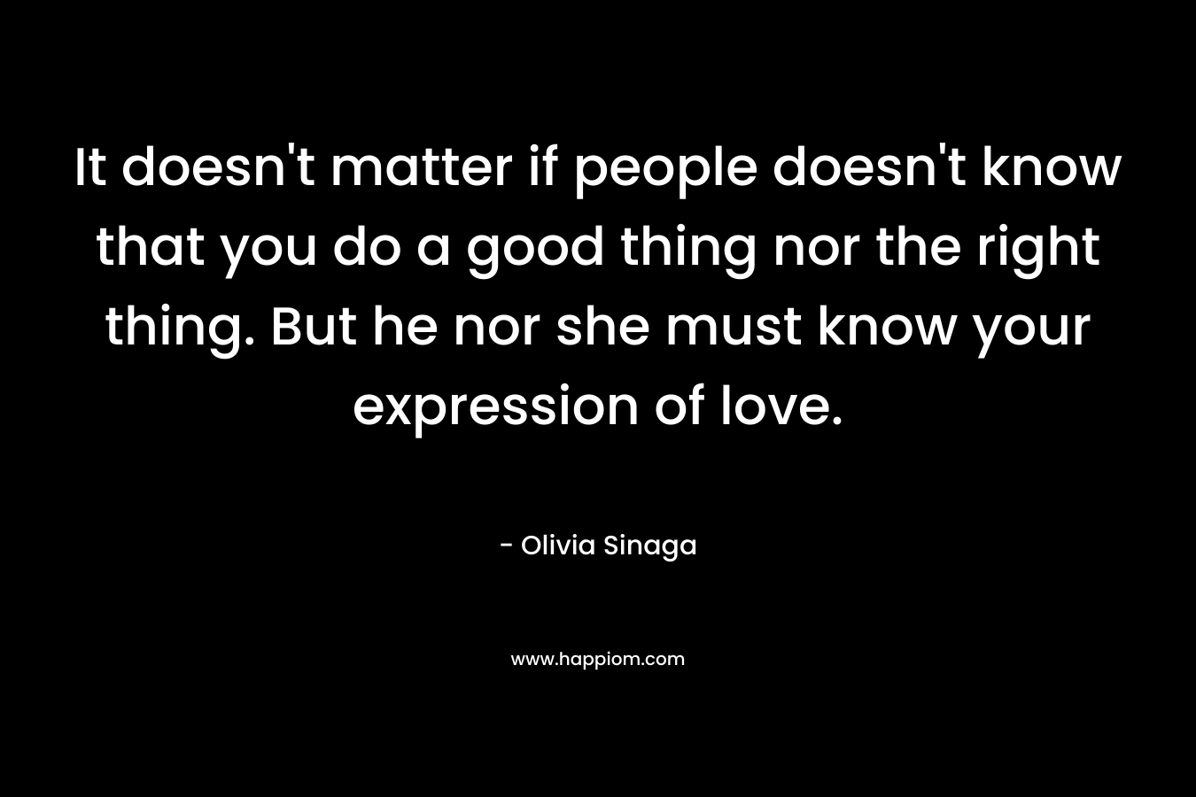 It doesn’t matter if people doesn’t know that you do a good thing nor the right thing. But he nor she must know your expression of love. – Olivia Sinaga