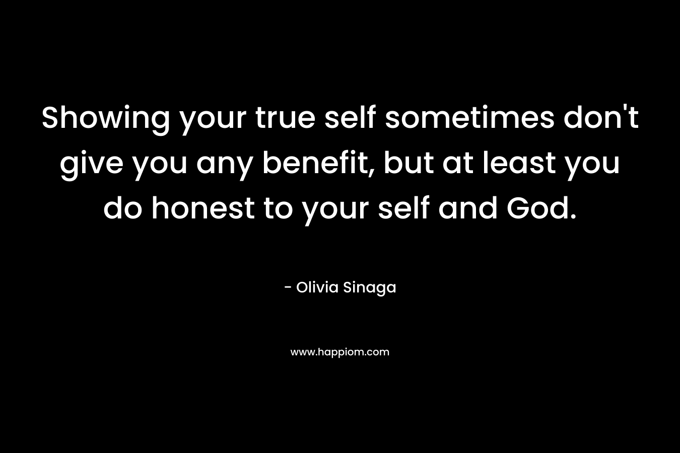 Showing your true self sometimes don't give you any benefit, but at least you do honest to your self and God.