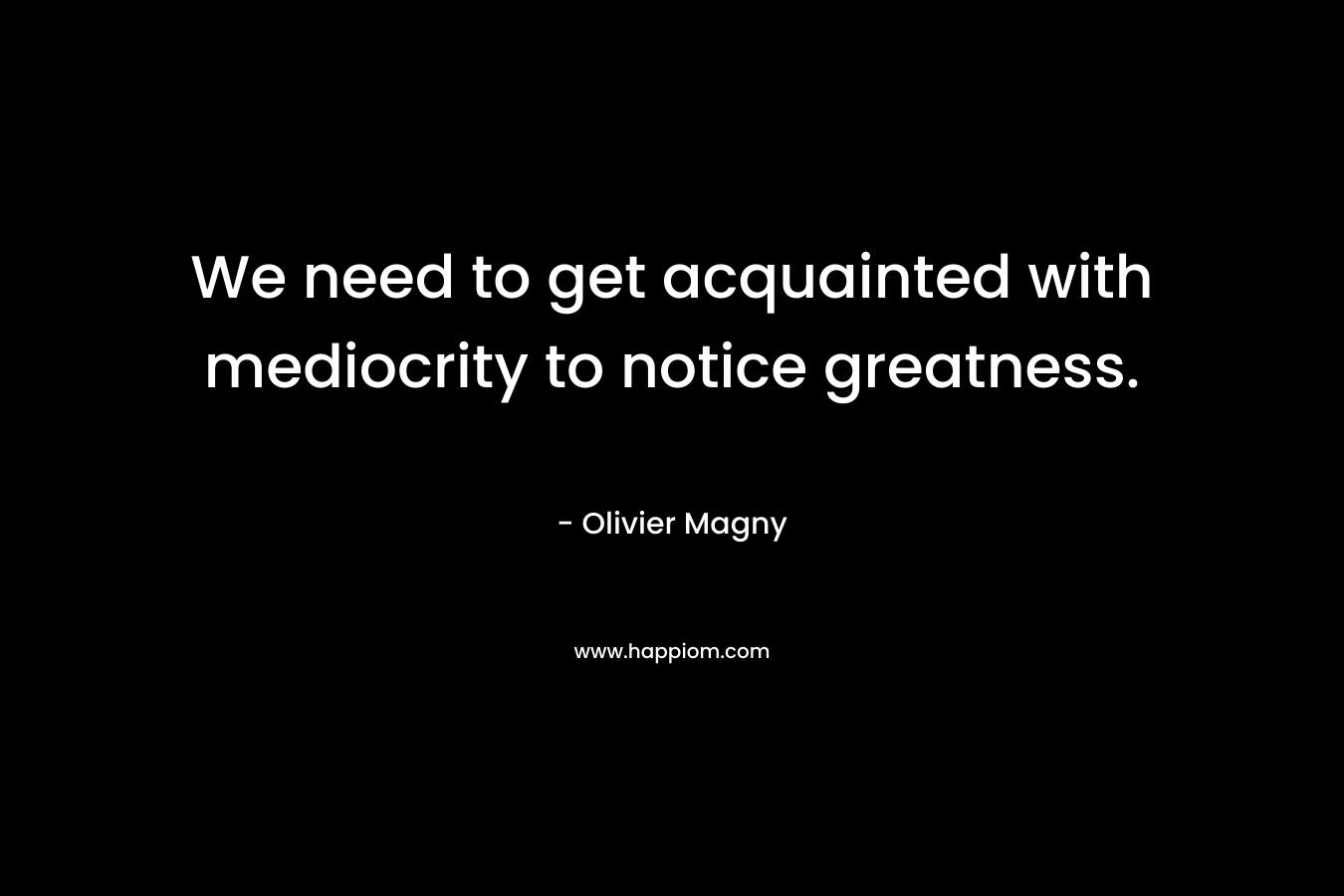 We need to get acquainted with mediocrity to notice greatness.