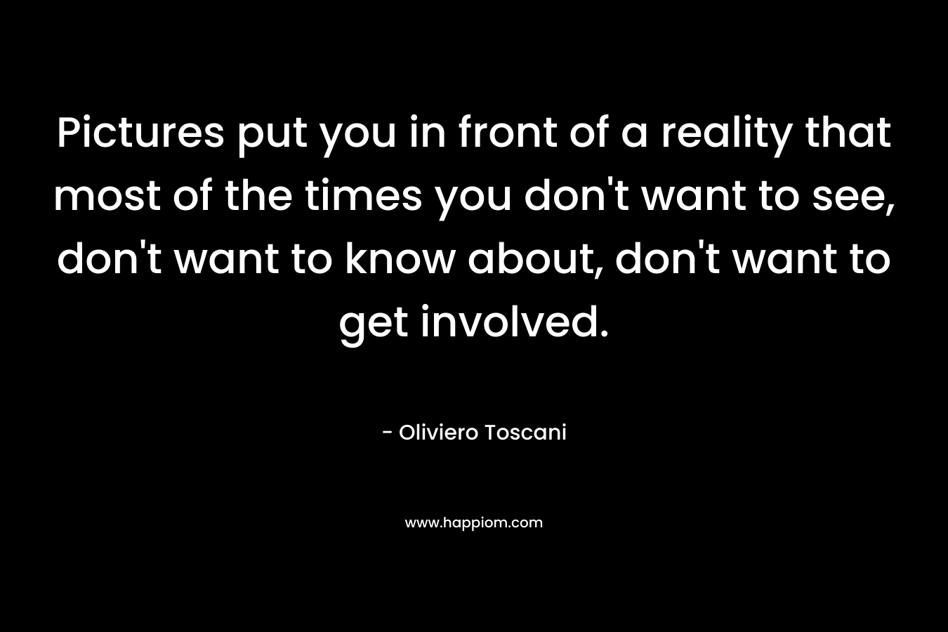 Pictures put you in front of a reality that most of the times you don’t want to see, don’t want to know about, don’t want to get involved. – Oliviero Toscani