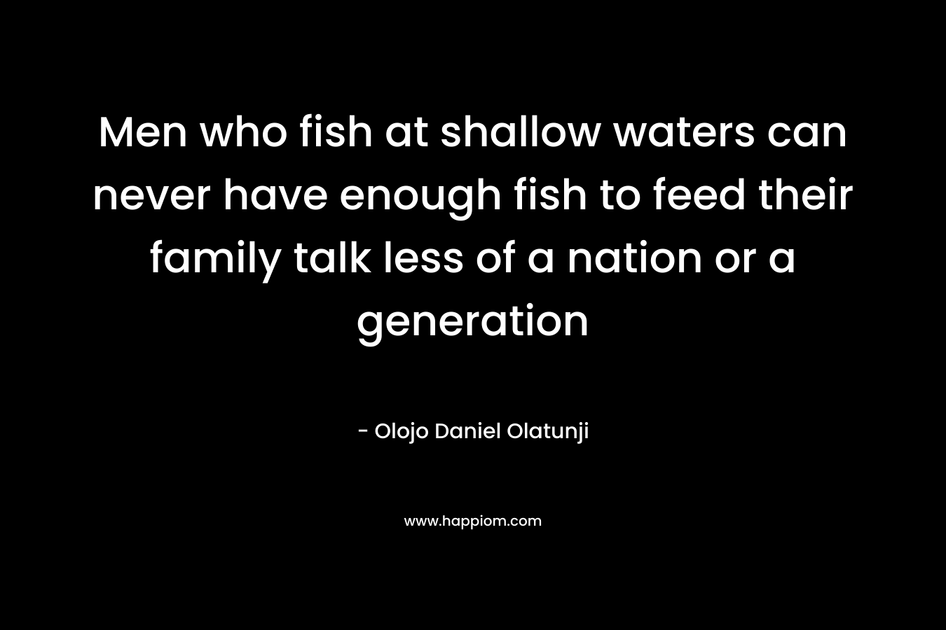 Men who fish at shallow waters can never have enough fish to feed their family talk less of a nation or a generation