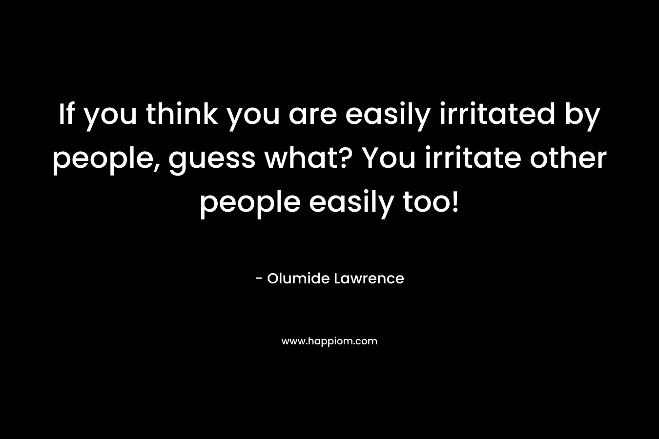 If you think you are easily irritated by people, guess what? You irritate other people easily too! – Olumide Lawrence