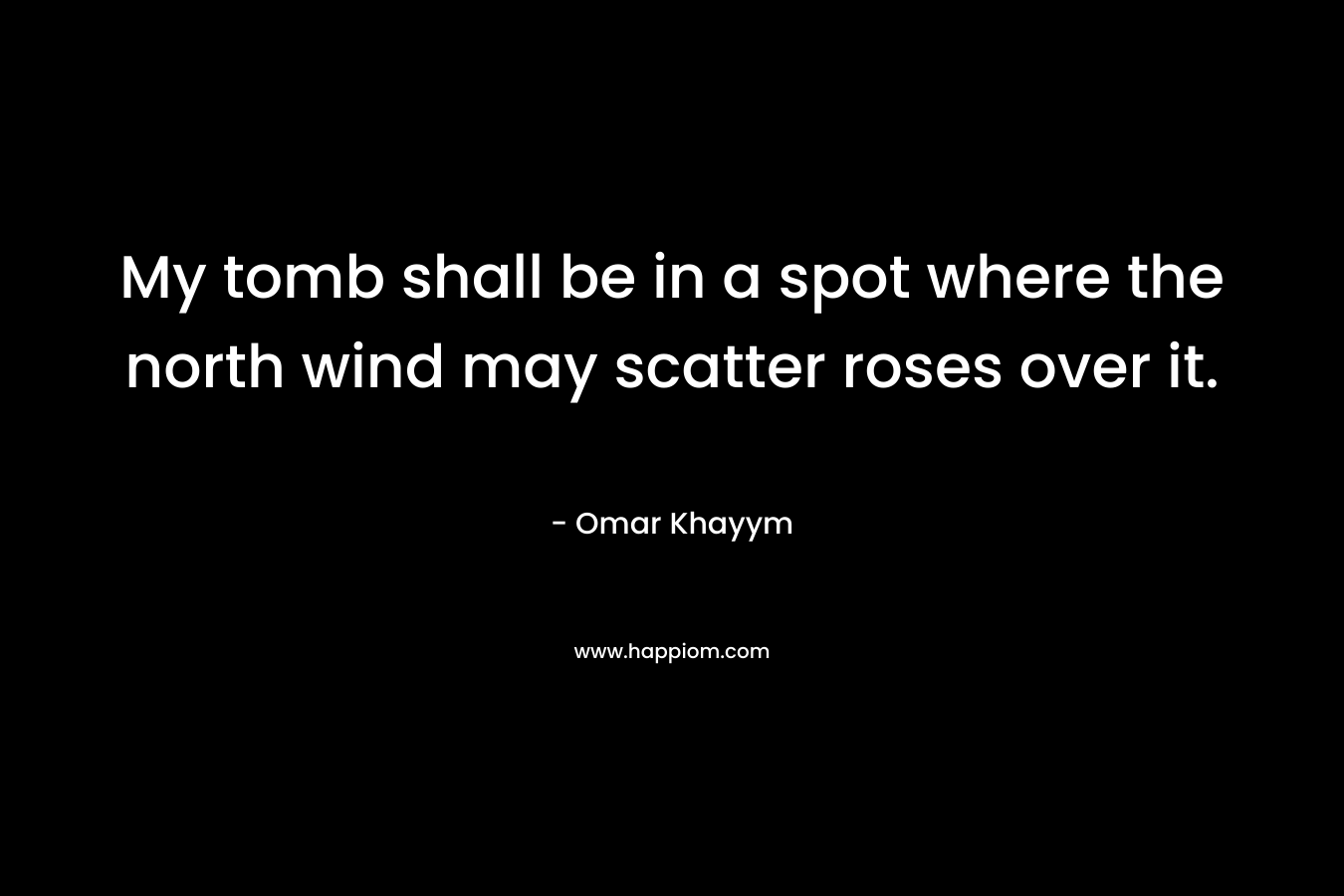 My tomb shall be in a spot where the north wind may scatter roses over it. – Omar Khayym