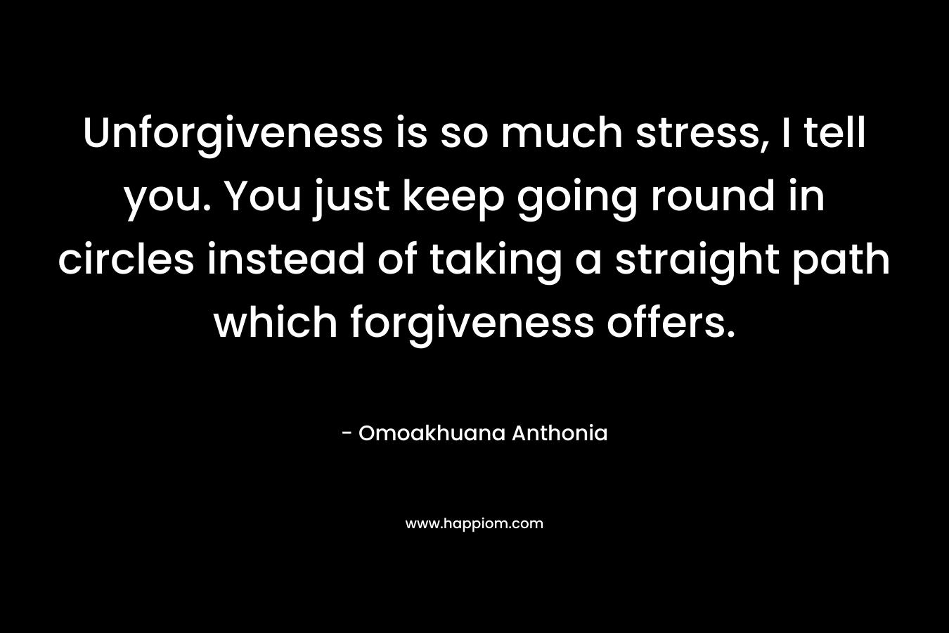 Unforgiveness is so much stress, I tell you. You just keep going round in circles instead of taking a straight path which forgiveness offers.