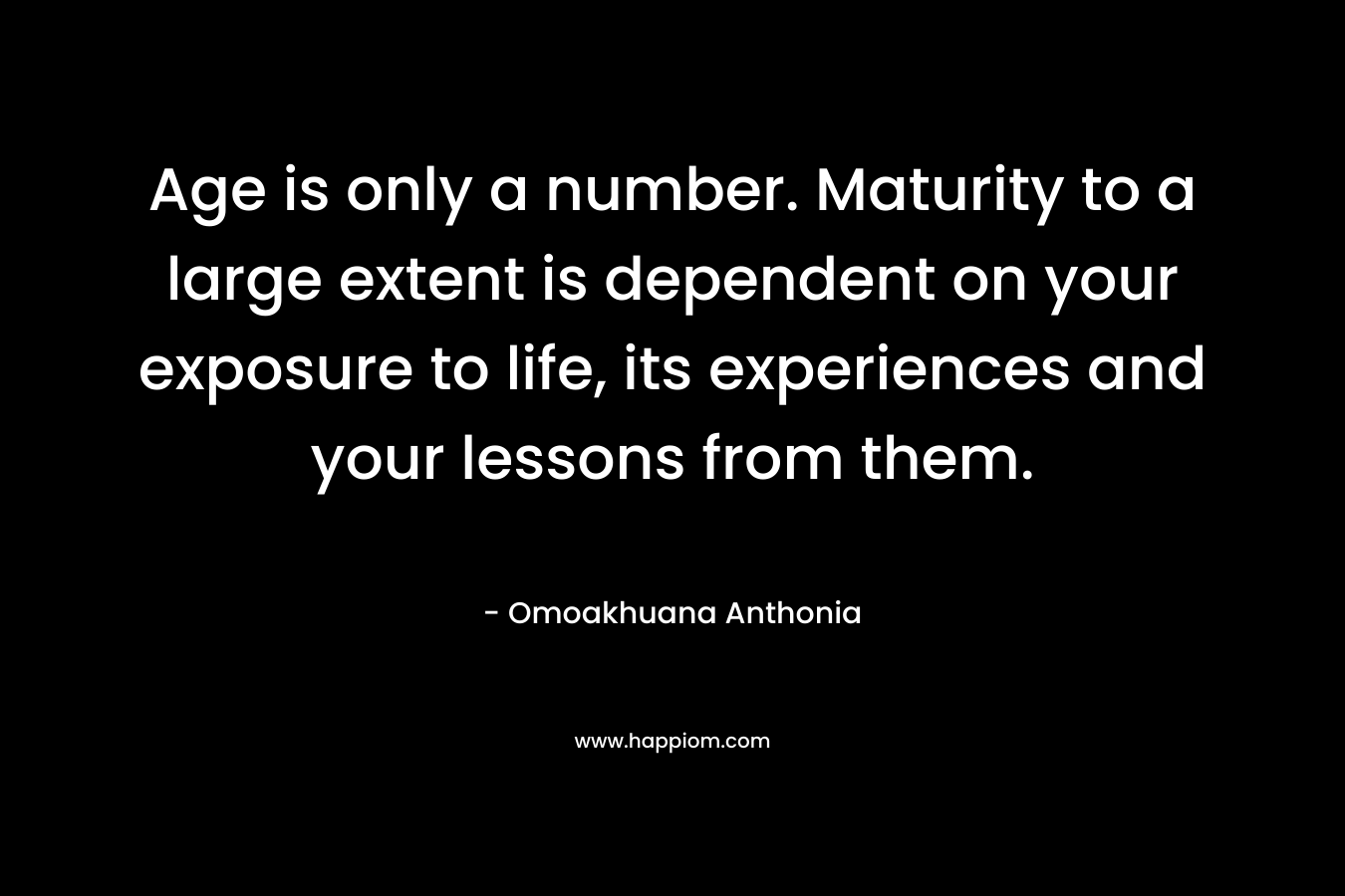 Age is only a number. Maturity to a large extent is dependent on your exposure to life, its experiences and your lessons from them.