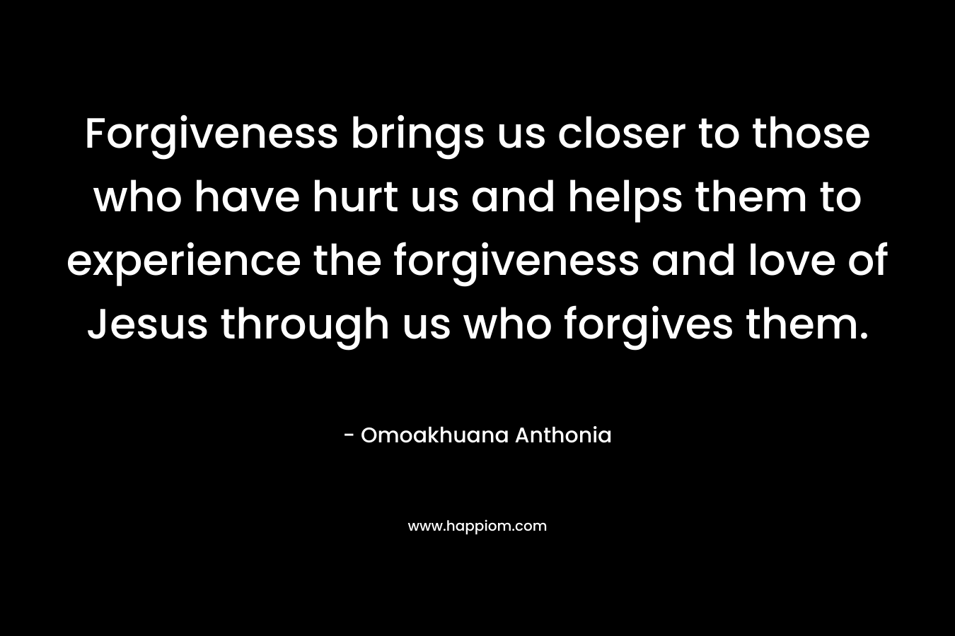 Forgiveness brings us closer to those who have hurt us and helps them to experience the forgiveness and love of Jesus through us who forgives them. – Omoakhuana Anthonia