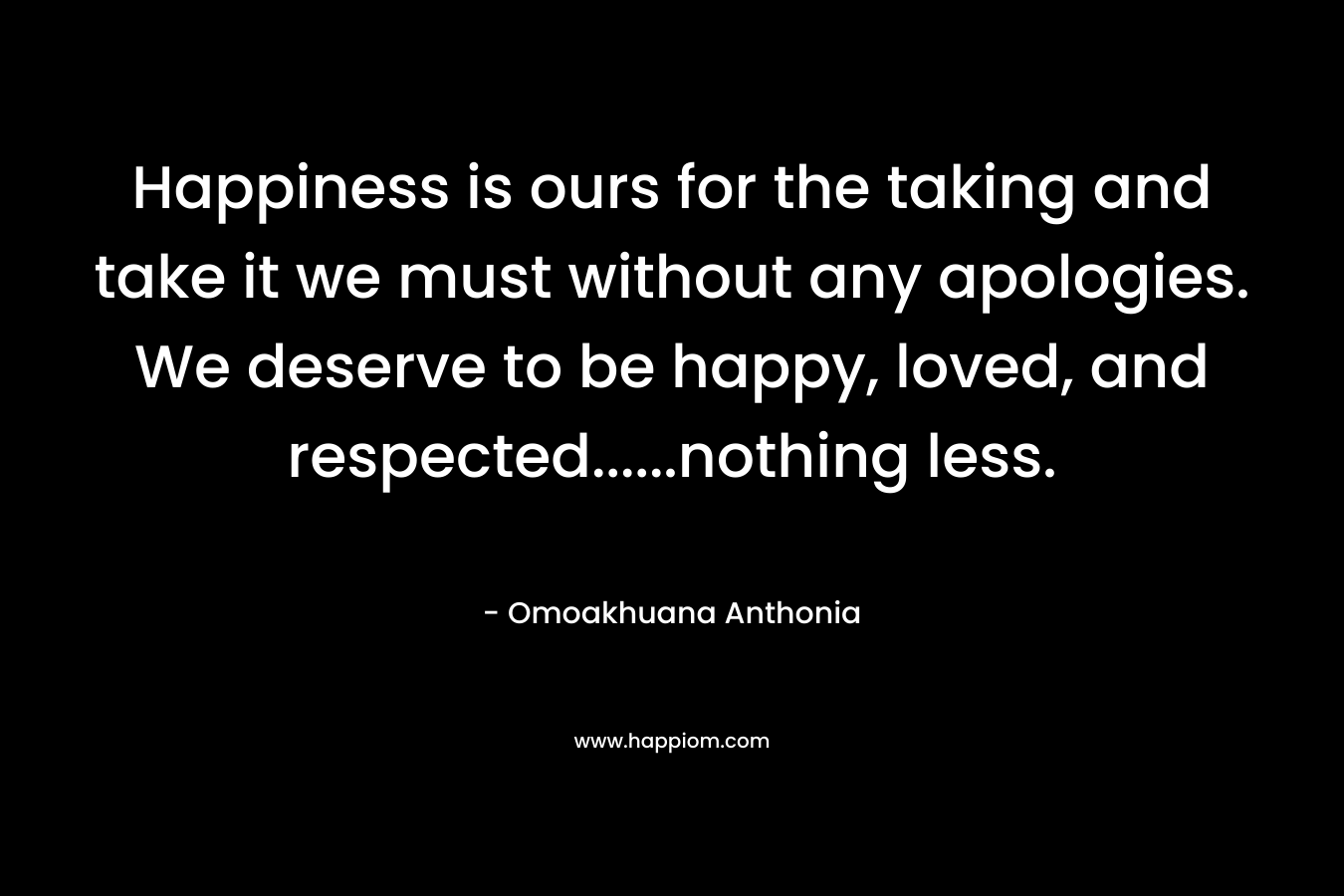 Happiness is ours for the taking and take it we must without any apologies. We deserve to be happy, loved, and respected……nothing less. – Omoakhuana Anthonia