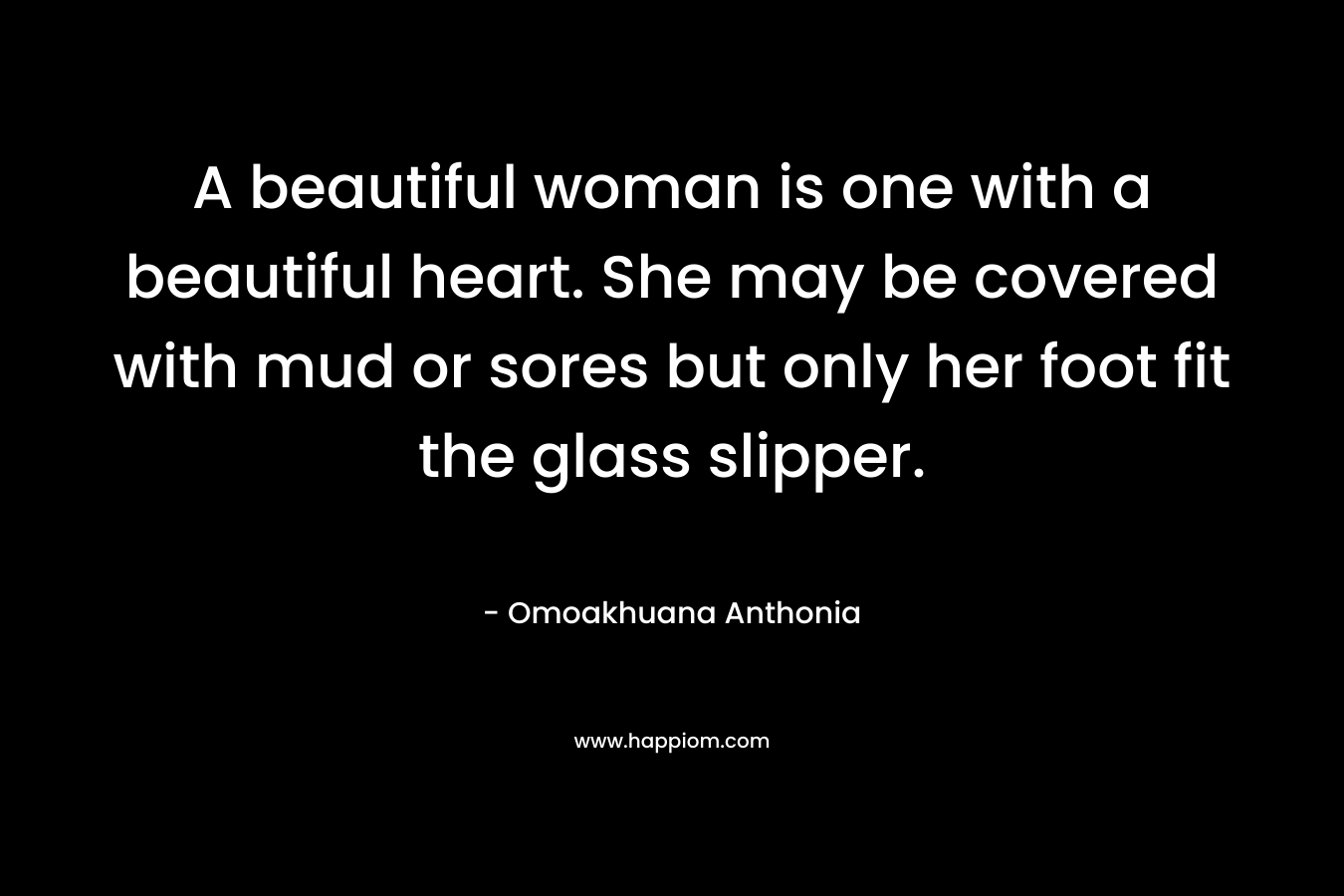 A beautiful woman is one with a beautiful heart. She may be covered with mud or sores but only her foot fit the glass slipper. – Omoakhuana Anthonia