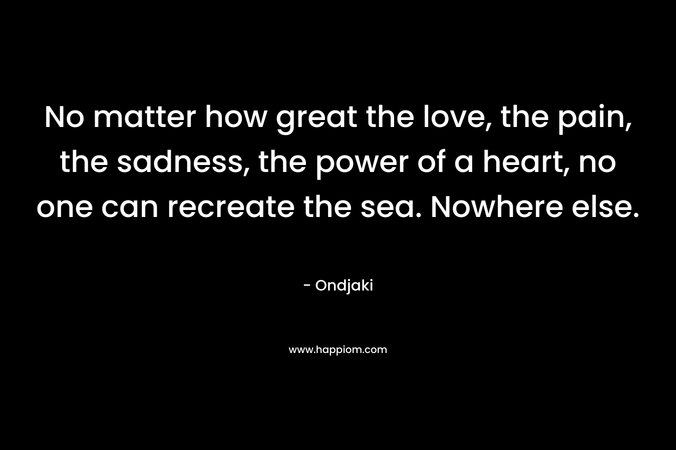 No matter how great the love, the pain, the sadness, the power of a heart, no one can recreate the sea. Nowhere else. – Ondjaki
