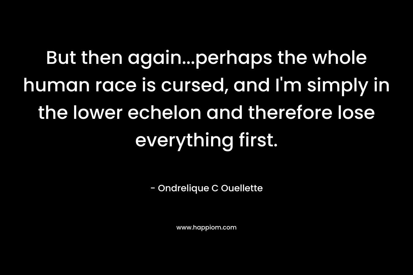 But then again…perhaps the whole human race is cursed, and I’m simply in the lower echelon and therefore lose everything first. – Ondrelique C Ouellette