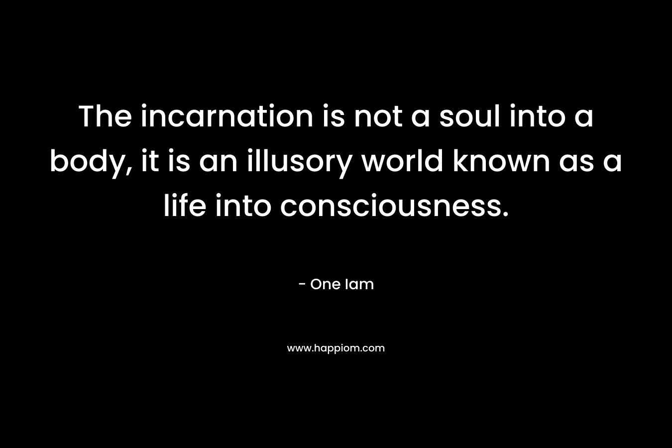 The incarnation is not a soul into a body, it is an illusory world known as a life into consciousness. – One Iam