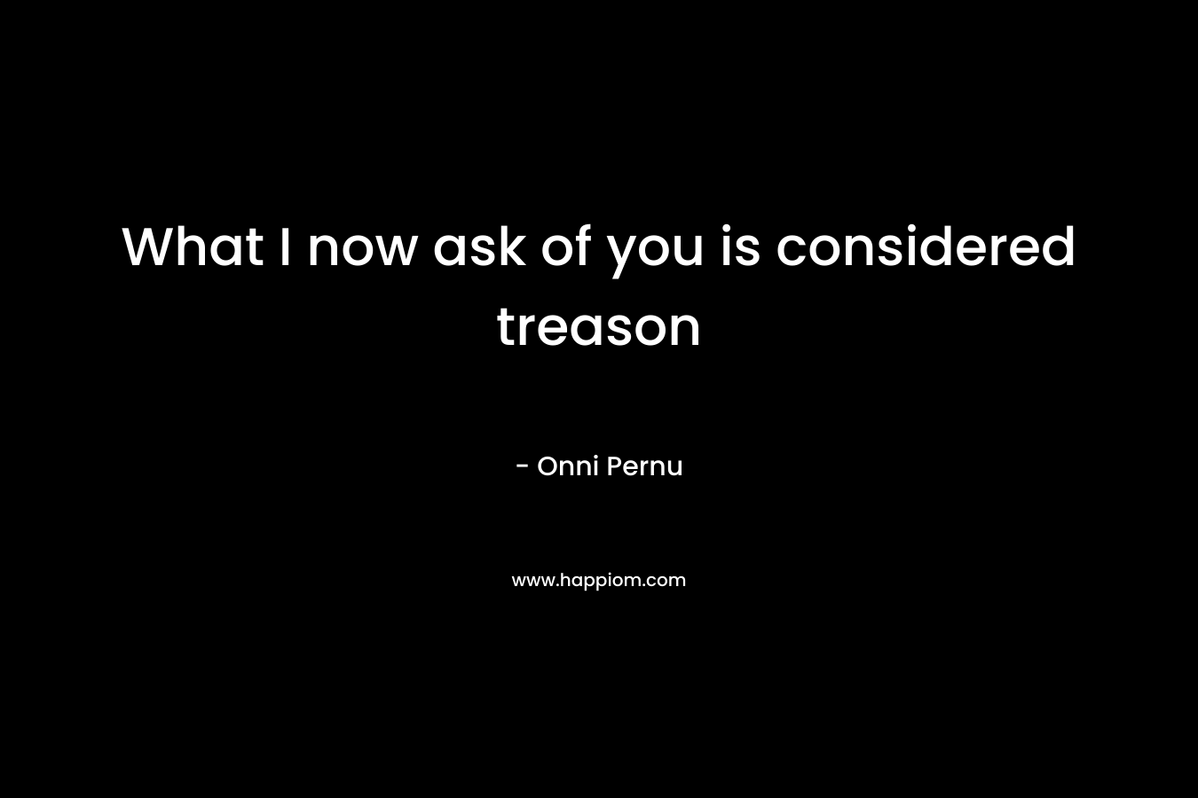 What I now ask of you is considered treason – Onni Pernu