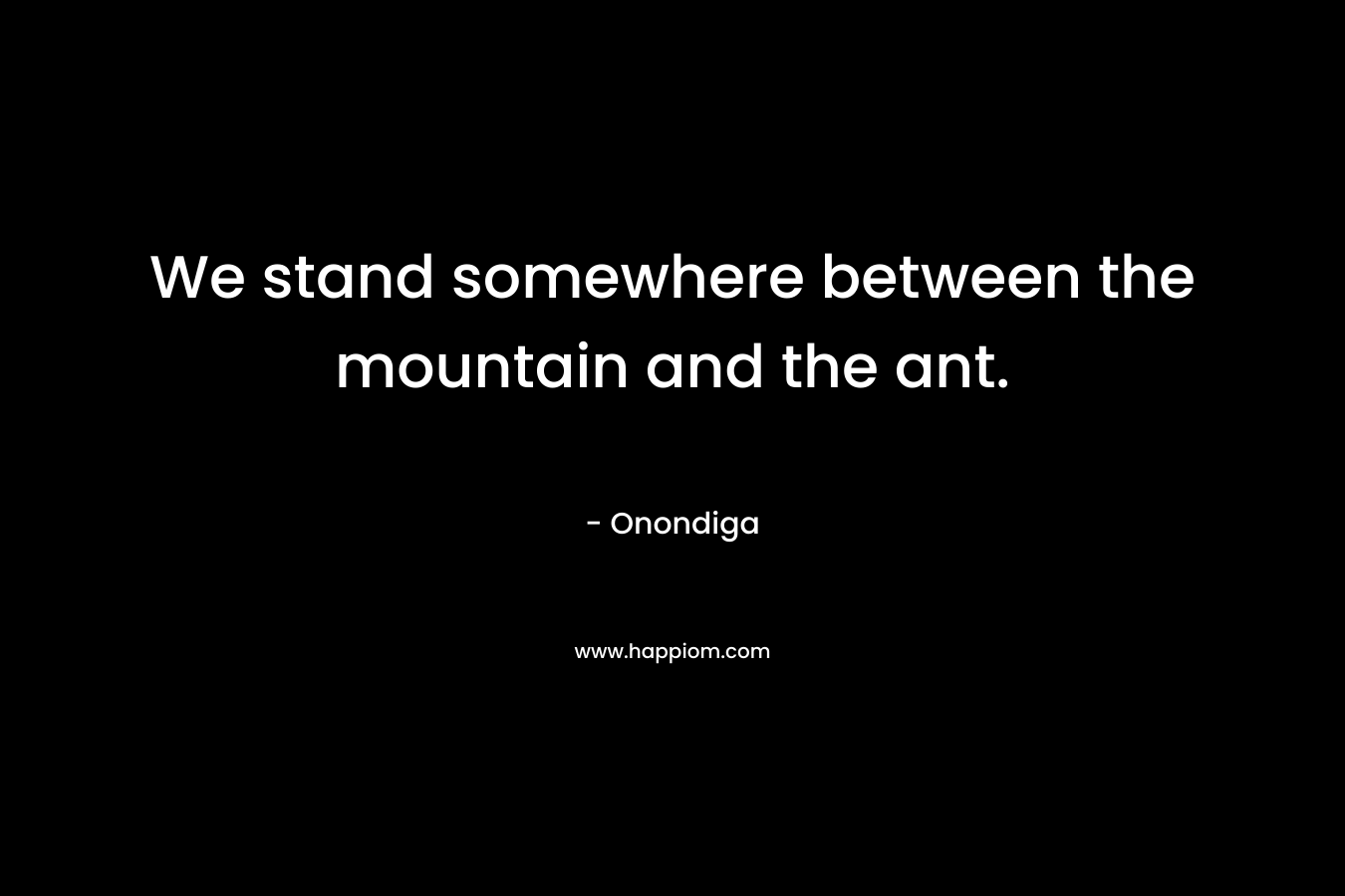 We stand somewhere between the mountain and the ant. – Onondiga