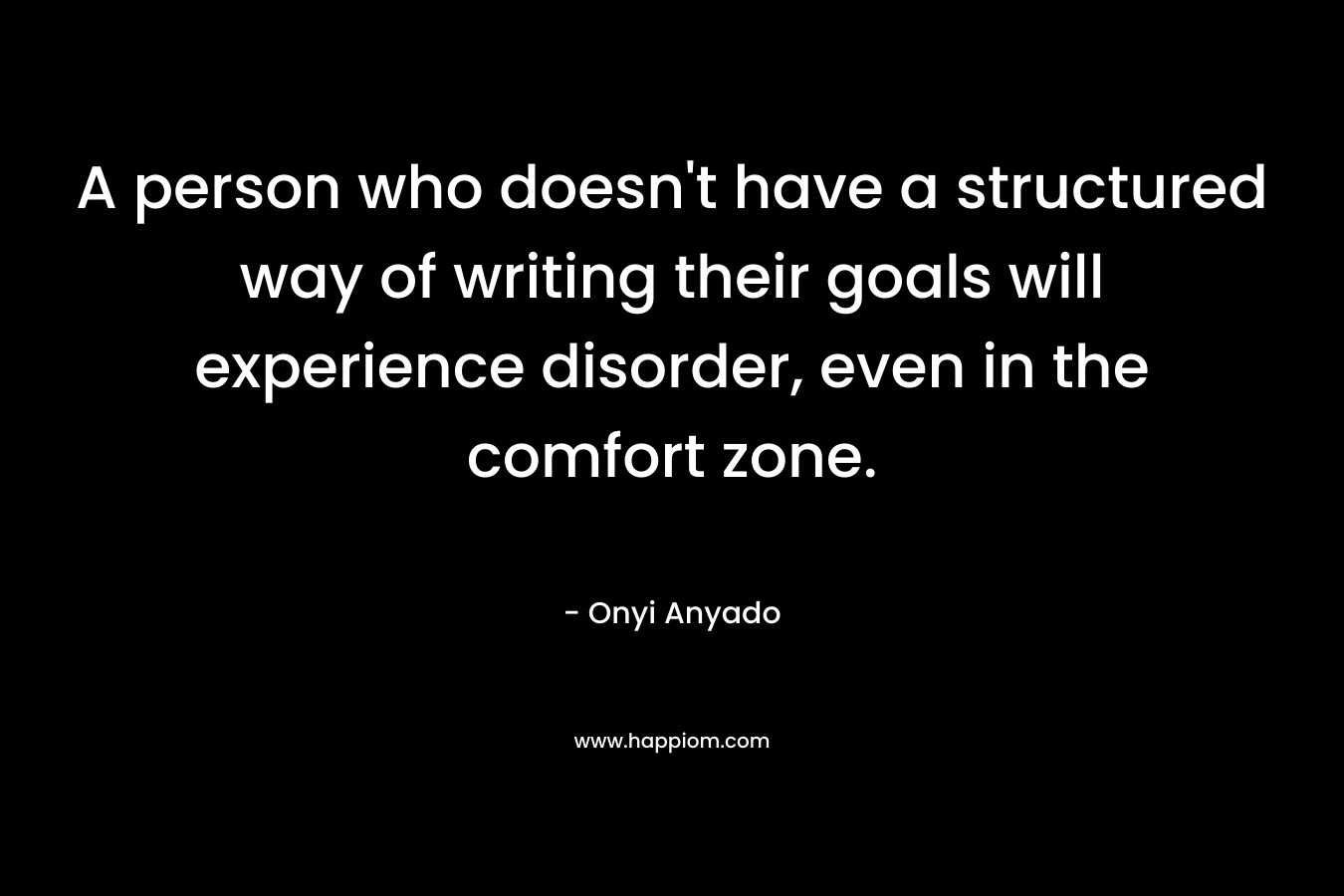 A person who doesn't have a structured way of writing their goals will experience disorder, even in the comfort zone.