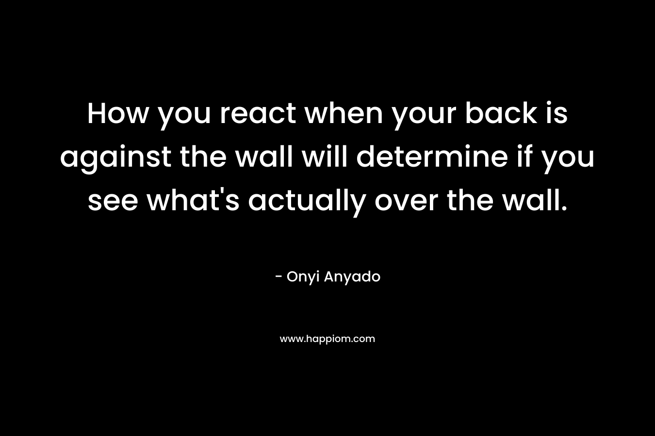 How you react when your back is against the wall will determine if you see what’s actually over the wall. – Onyi Anyado