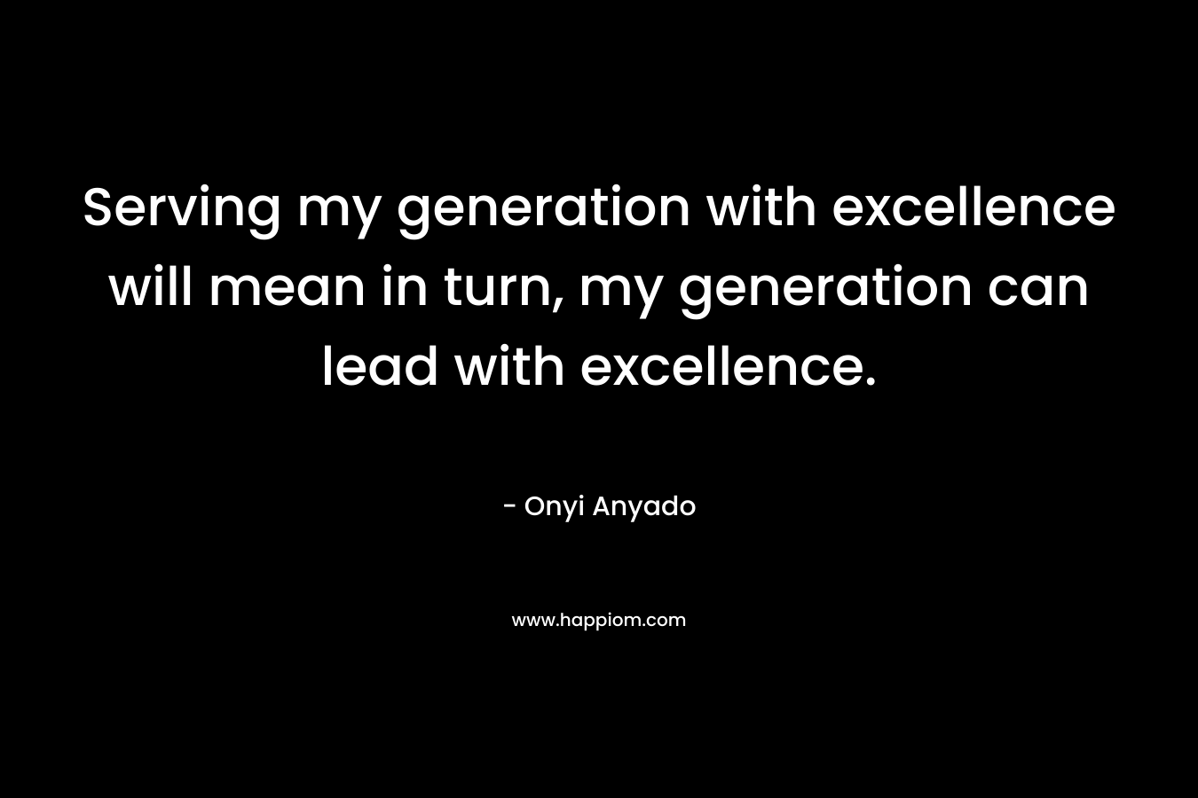 Serving my generation with excellence will mean in turn, my generation can lead with excellence.