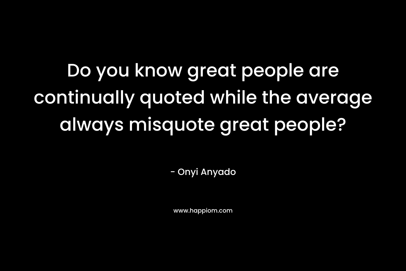 Do you know great people are continually quoted while the average always misquote great people? – Onyi Anyado