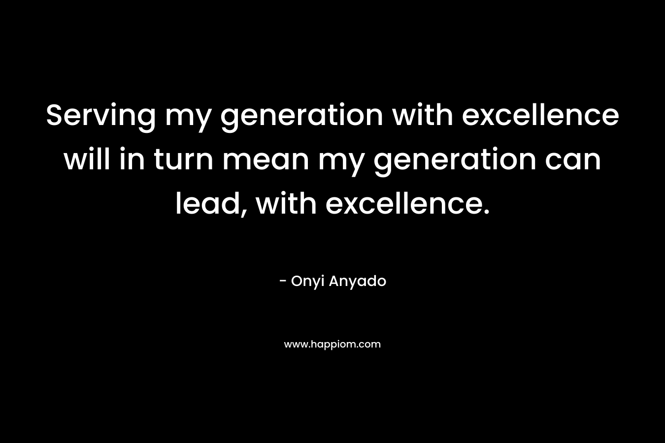 Serving my generation with excellence will in turn mean my generation can lead, with excellence. – Onyi Anyado