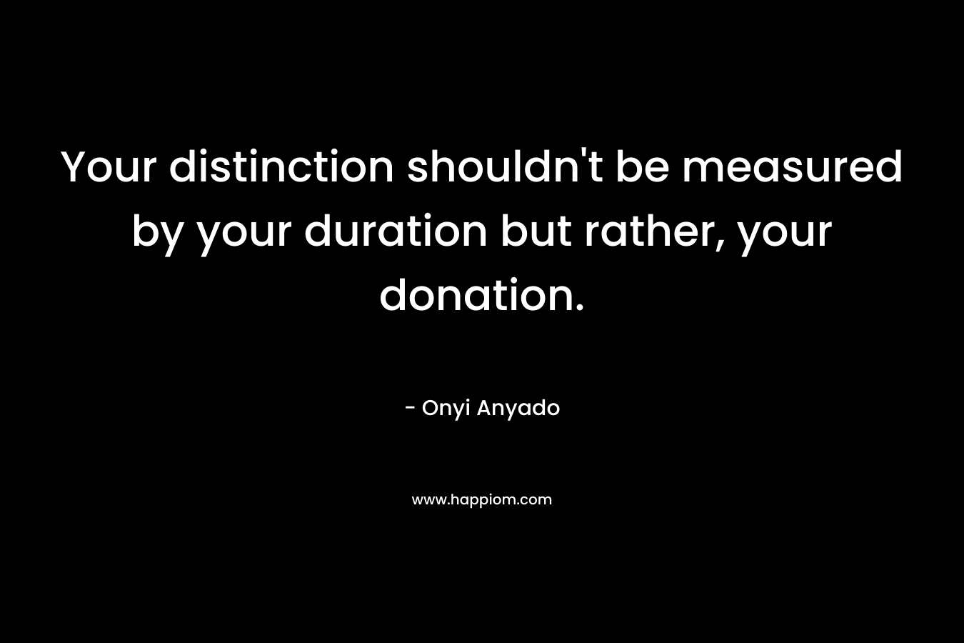 Your distinction shouldn’t be measured by your duration but rather, your donation. – Onyi Anyado