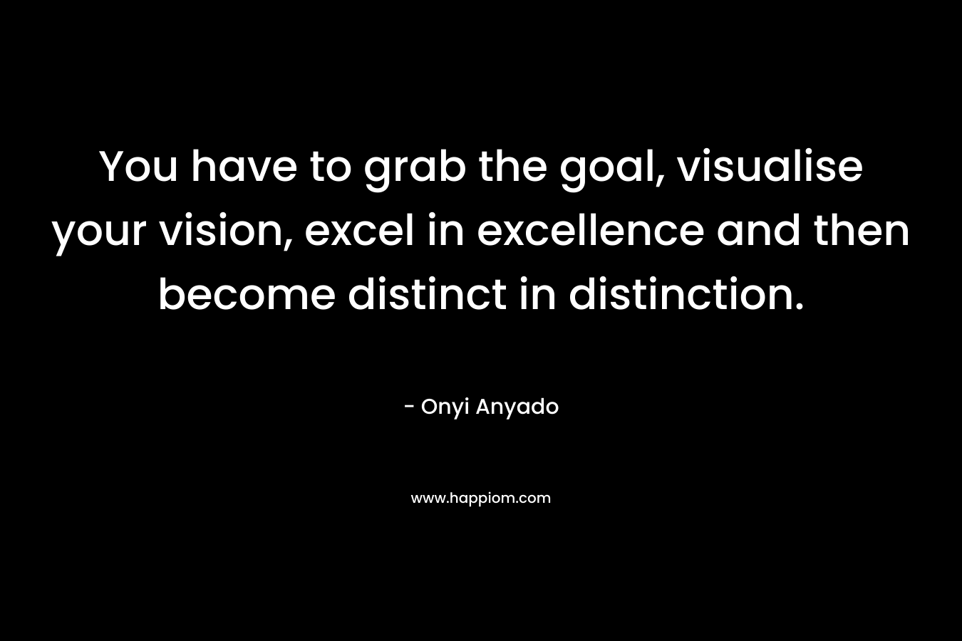 You have to grab the goal, visualise your vision, excel in excellence and then become distinct in distinction. – Onyi Anyado