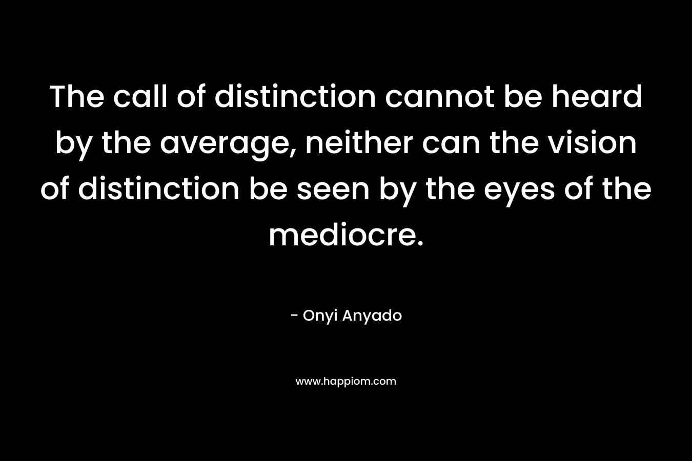 The call of distinction cannot be heard by the average, neither can the vision of distinction be seen by the eyes of the mediocre. – Onyi Anyado