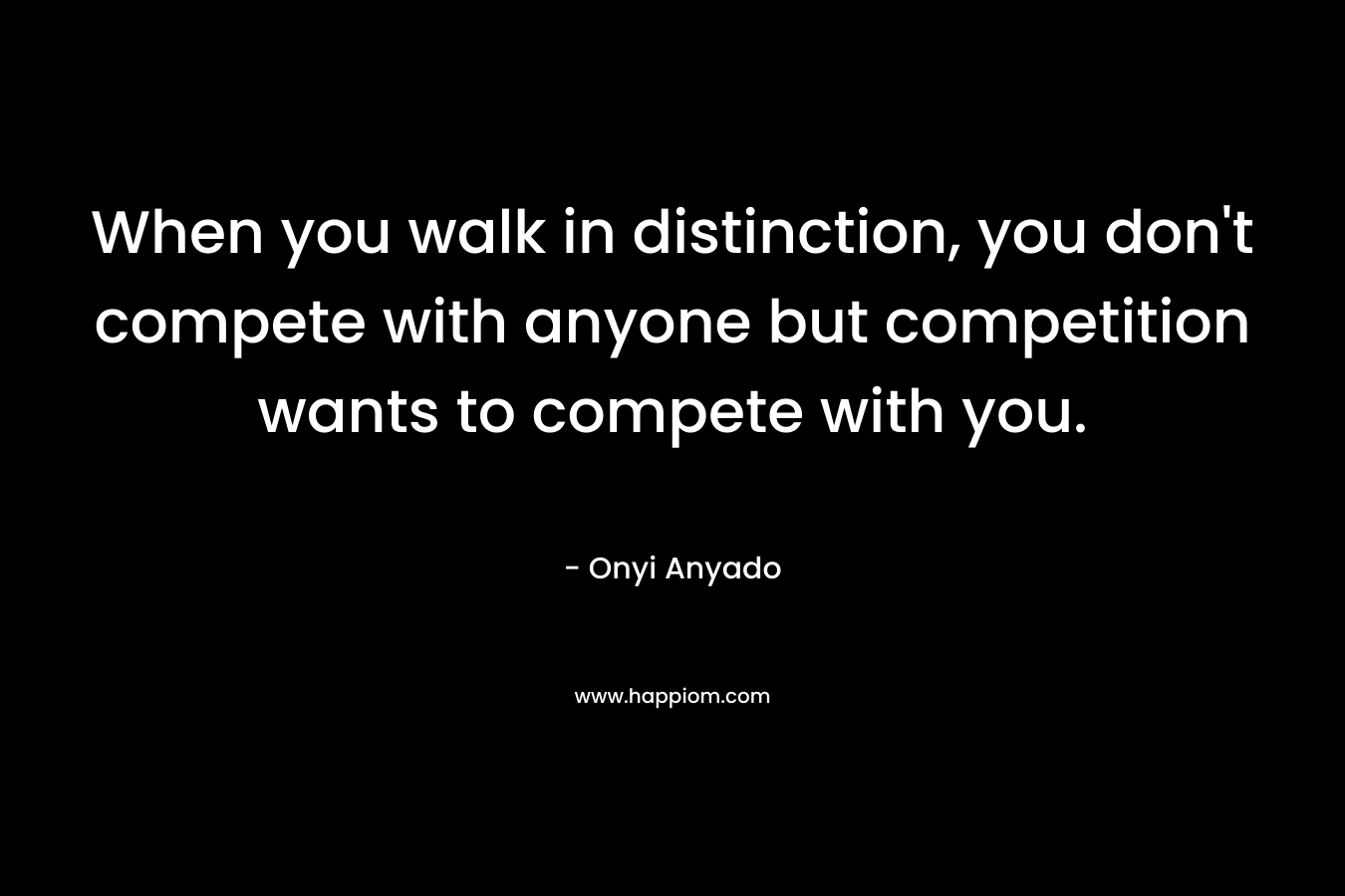 When you walk in distinction, you don’t compete with anyone but competition wants to compete with you. – Onyi Anyado