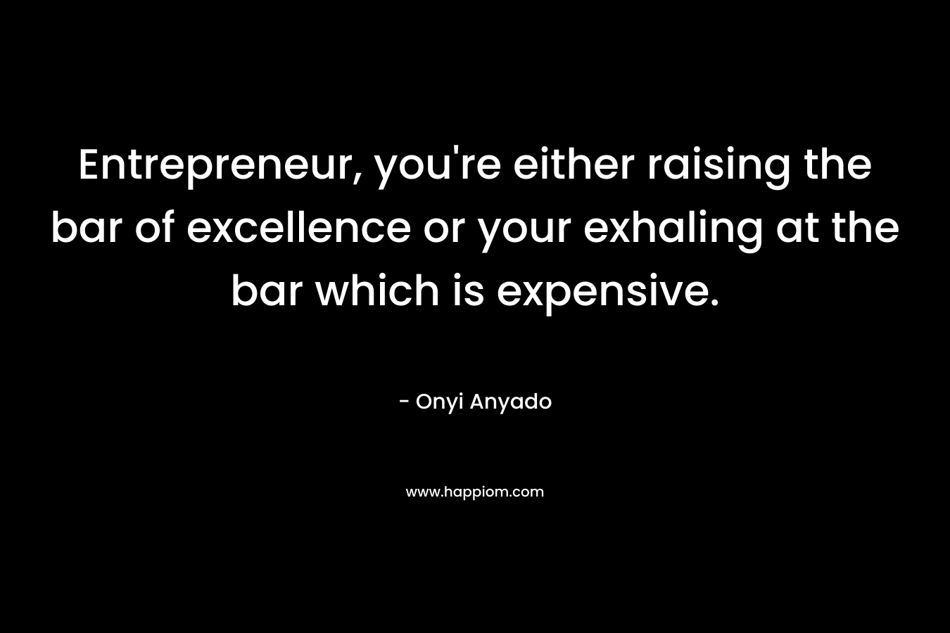 Entrepreneur, you're either raising the bar of excellence or your exhaling at the bar which is expensive.