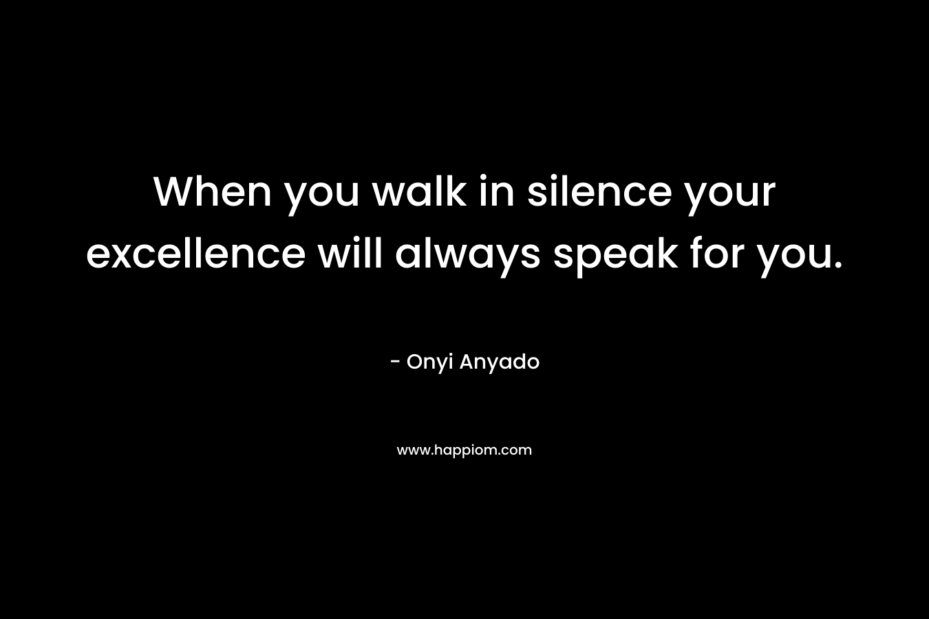 When you walk in silence your excellence will always speak for you. – Onyi Anyado