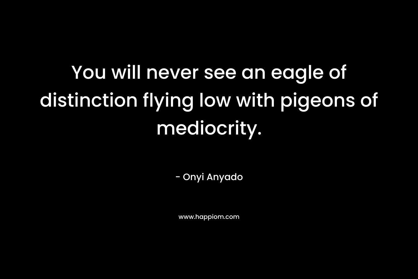 You will never see an eagle of distinction flying low with pigeons of mediocrity. – Onyi Anyado