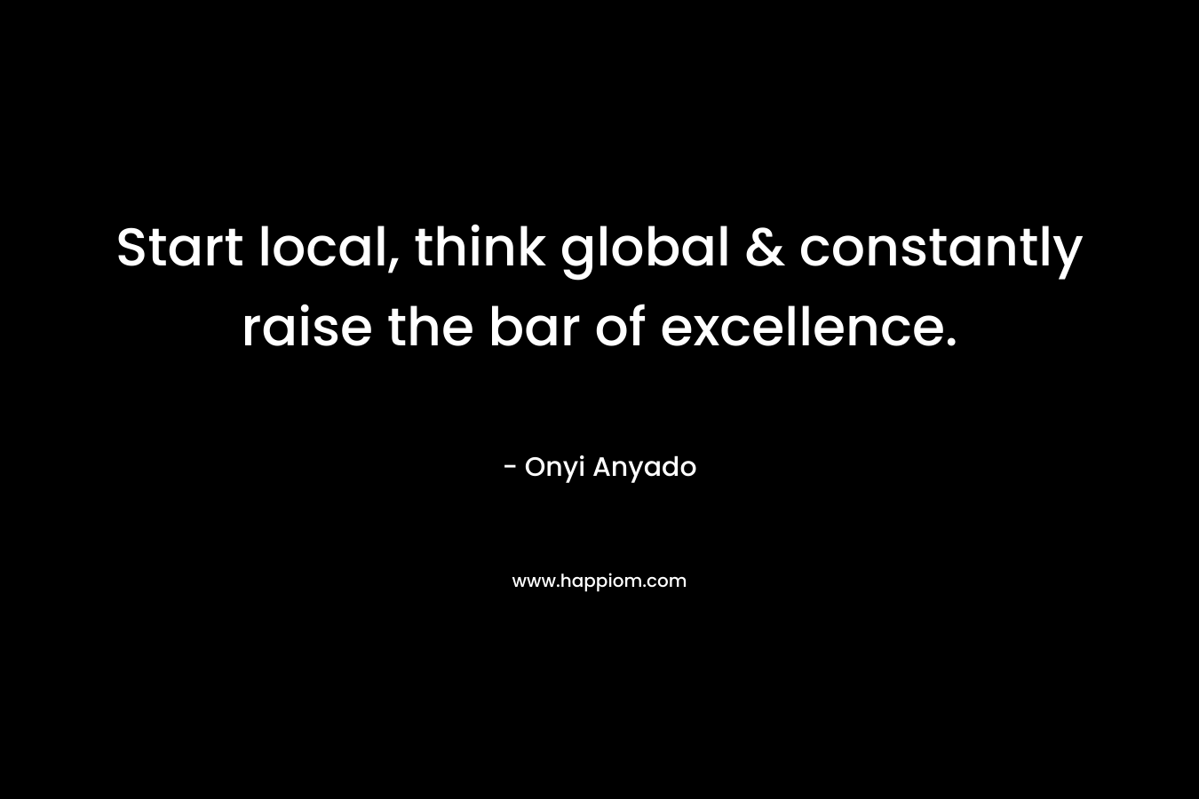 Start local, think global & constantly raise the bar of excellence.