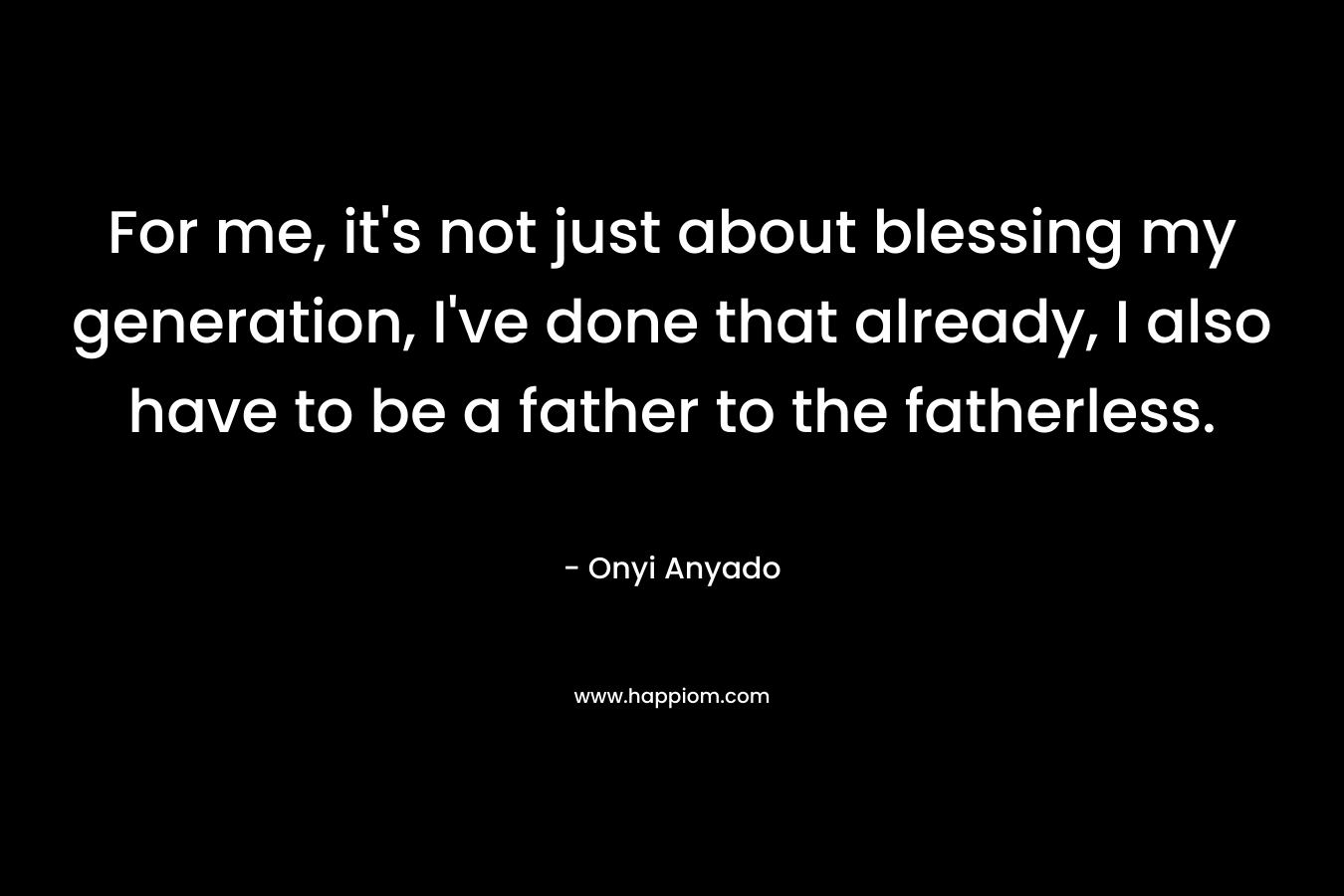 For me, it's not just about blessing my generation, I've done that already, I also have to be a father to the fatherless.