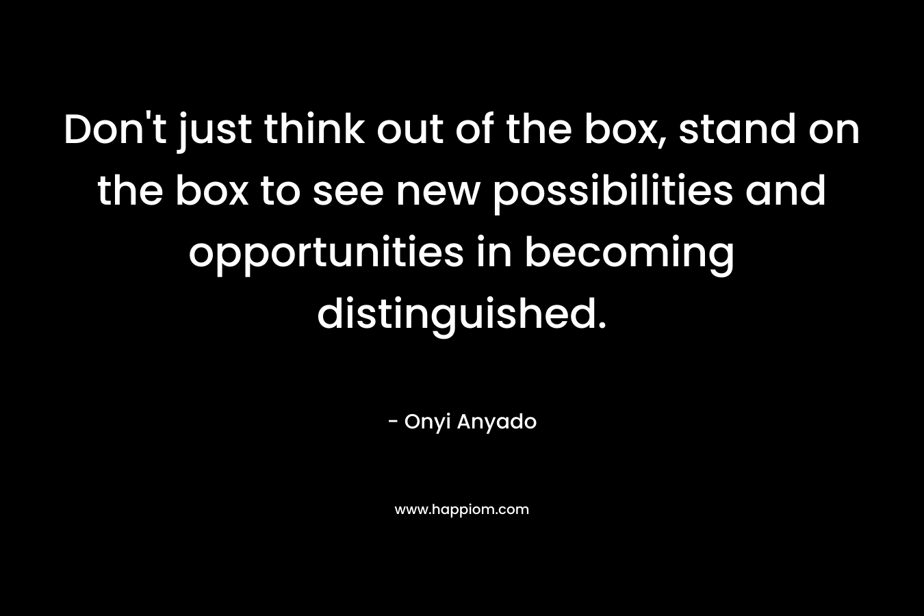 Don't just think out of the box, stand on the box to see new possibilities and opportunities in becoming distinguished.