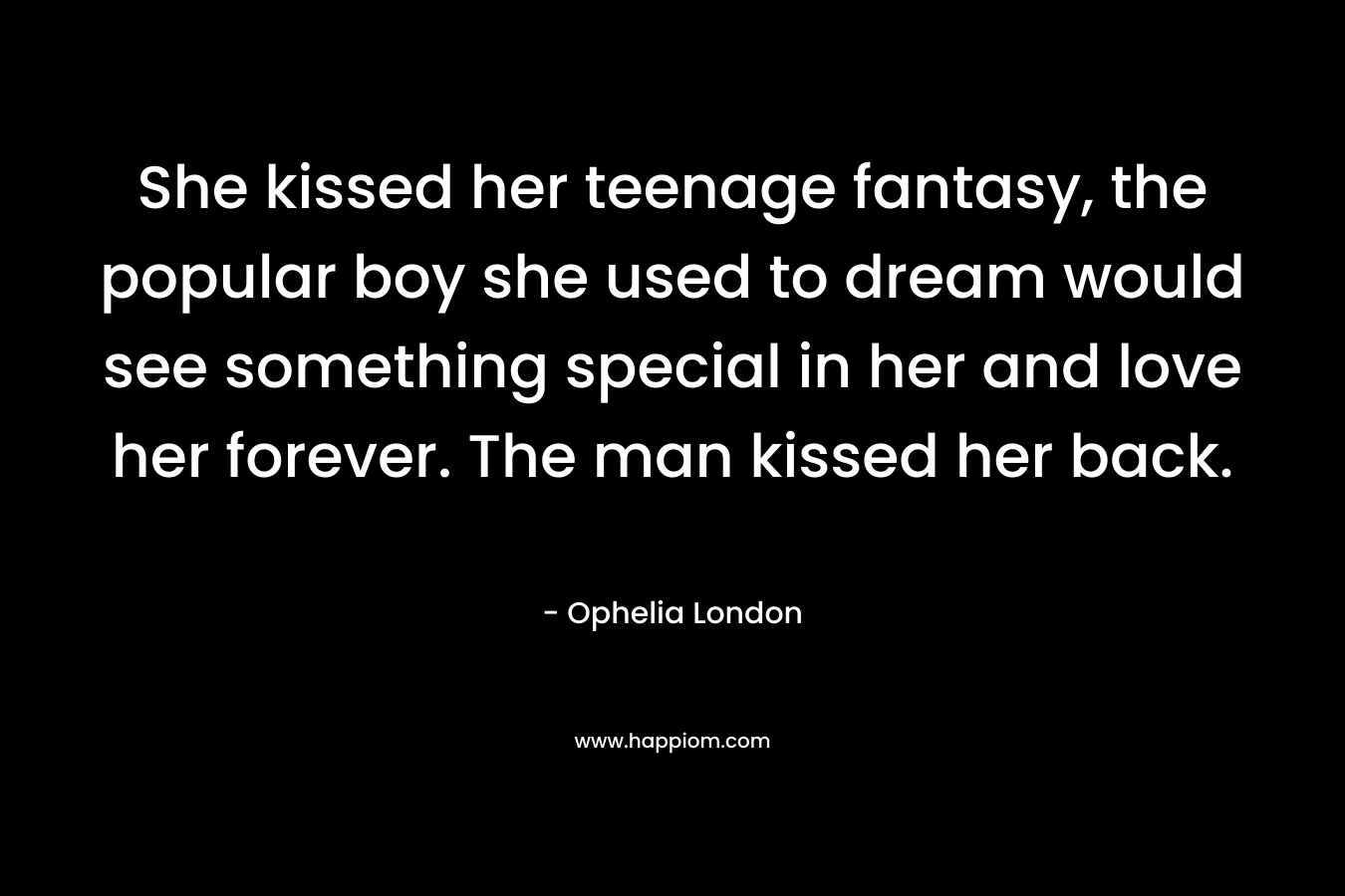 She kissed her teenage fantasy, the popular boy she used to dream would see something special in her and love her forever. The man kissed her back. – Ophelia London