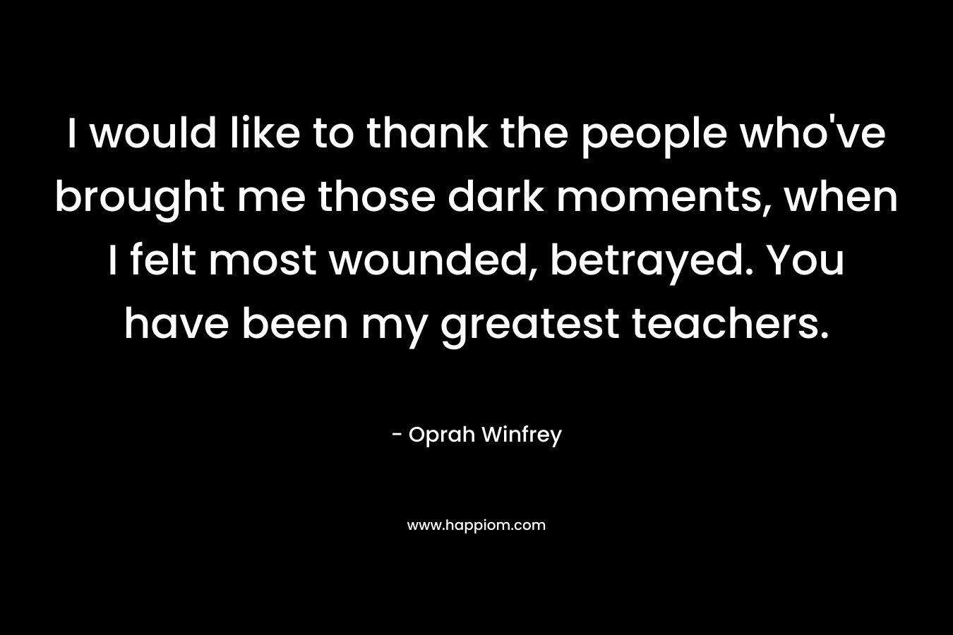 I would like to thank the people who’ve brought me those dark moments, when I felt most wounded, betrayed. You have been my greatest teachers. – Oprah Winfrey