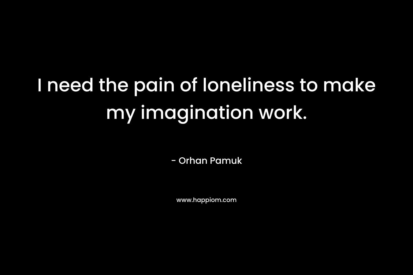 I need the pain of loneliness to make my imagination work.