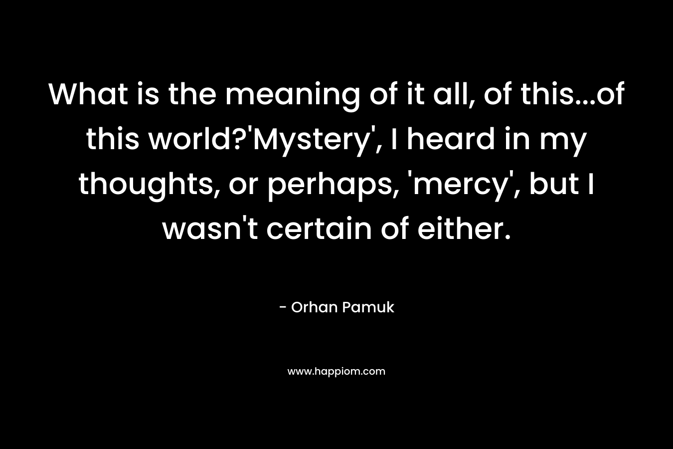What is the meaning of it all, of this…of this world?’Mystery’, I heard in my thoughts, or perhaps, ‘mercy’, but I wasn’t certain of either. – Orhan Pamuk