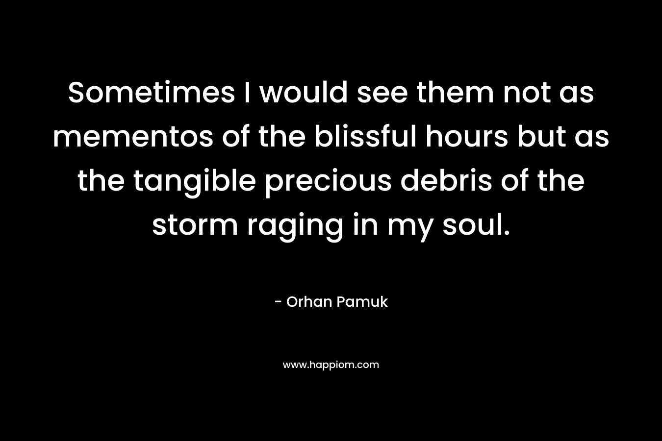 Sometimes I would see them not as mementos of the blissful hours but as the tangible precious debris of the storm raging in my soul. – Orhan Pamuk