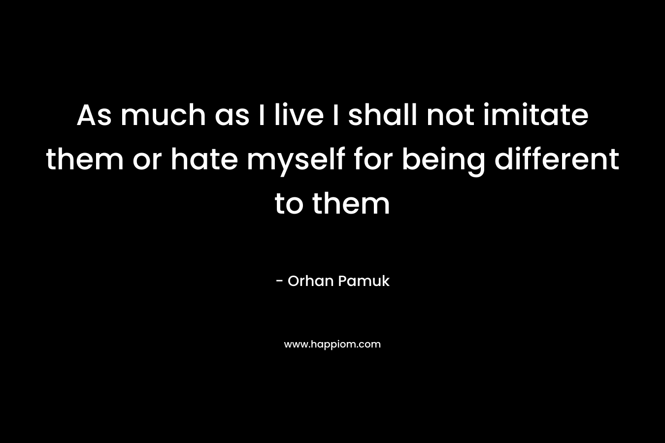 As much as I live I shall not imitate them or hate myself for being different to them – Orhan Pamuk