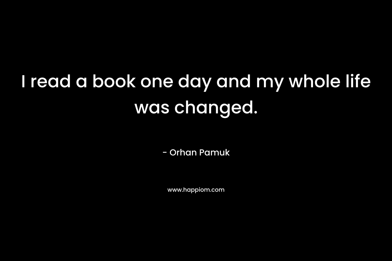 I read a book one day and my whole life was changed. – Orhan Pamuk