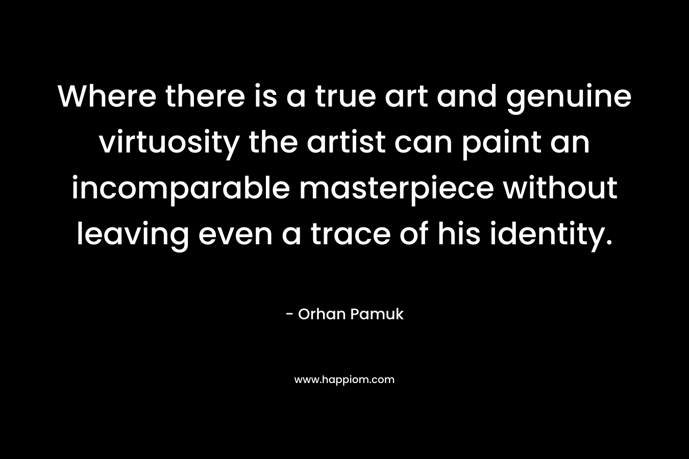 Where there is a true art and genuine virtuosity the artist can paint an incomparable masterpiece without leaving even a trace of his identity. – Orhan Pamuk