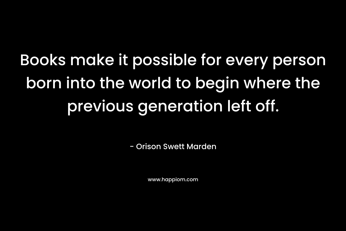 Books make it possible for every person born into the world to begin where the previous generation left off.