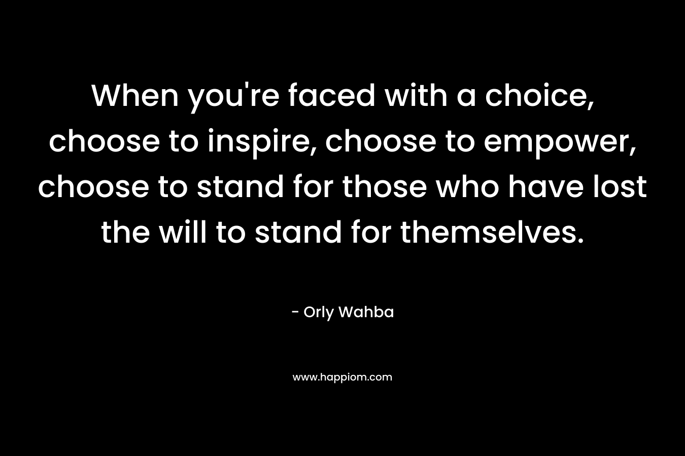 When you're faced with a choice, choose to inspire, choose to empower, choose to stand for those who have lost the will to stand for themselves.