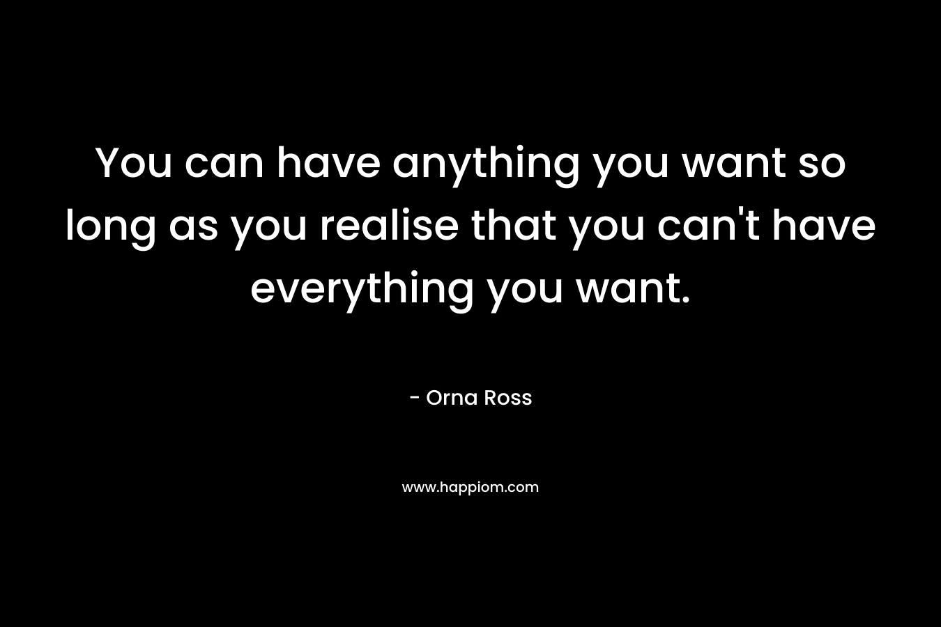 You can have anything you want so long as you realise that you can’t have everything you want. – Orna Ross