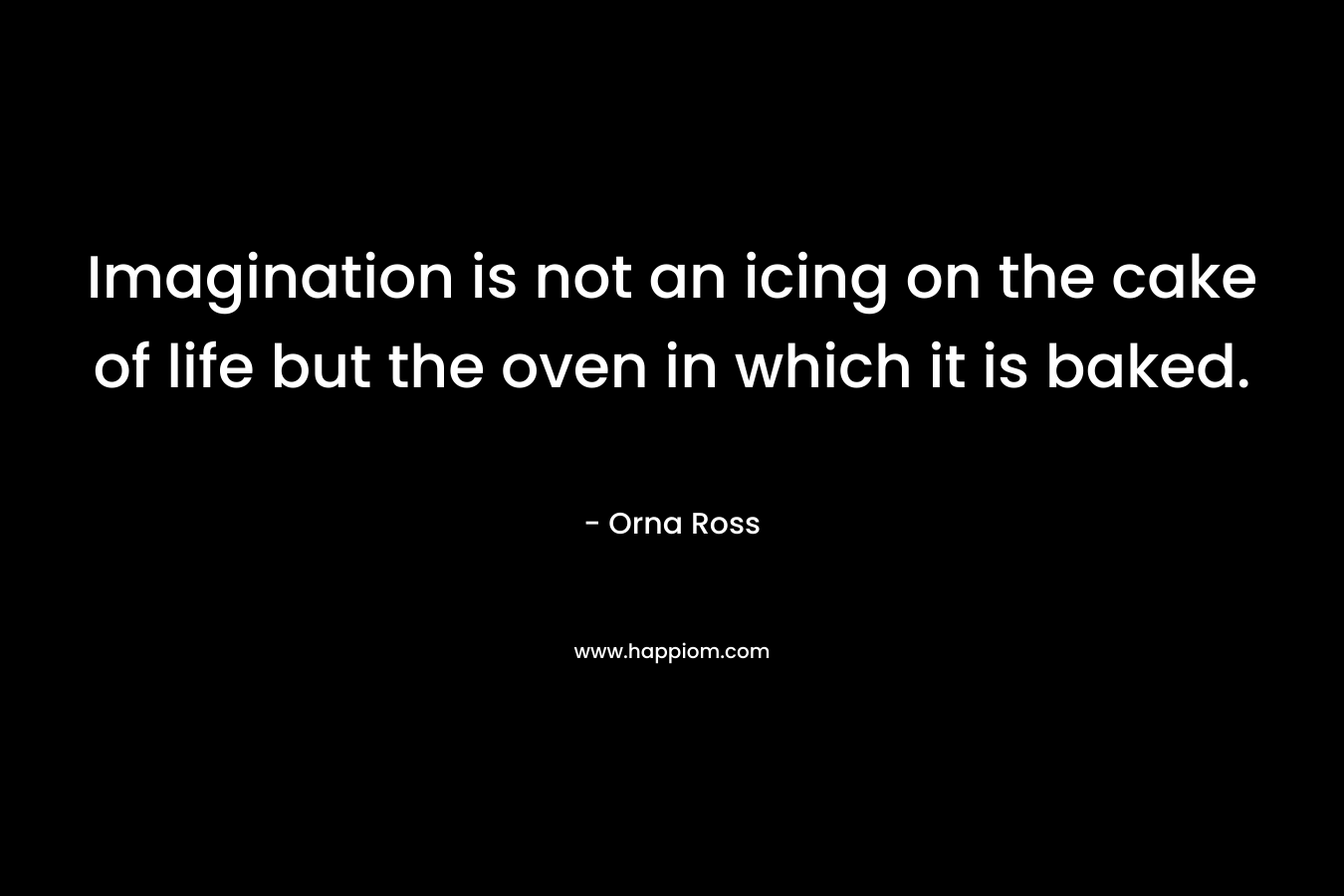 Imagination is not an icing on the cake of life but the oven in which it is baked. – Orna Ross