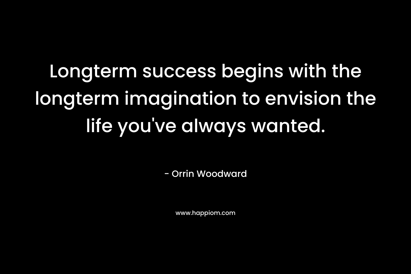 Longterm success begins with the longterm imagination to envision the life you’ve always wanted. – Orrin Woodward